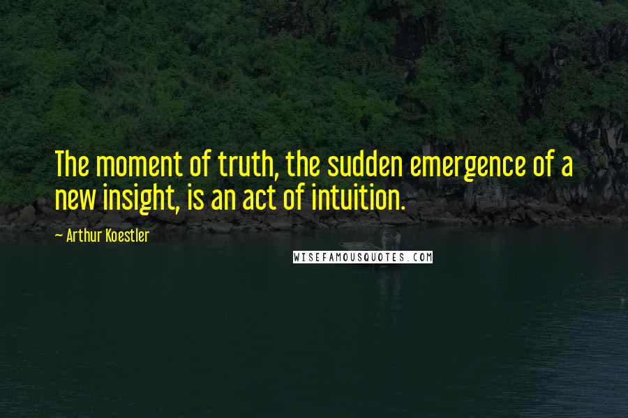 Arthur Koestler Quotes: The moment of truth, the sudden emergence of a new insight, is an act of intuition.