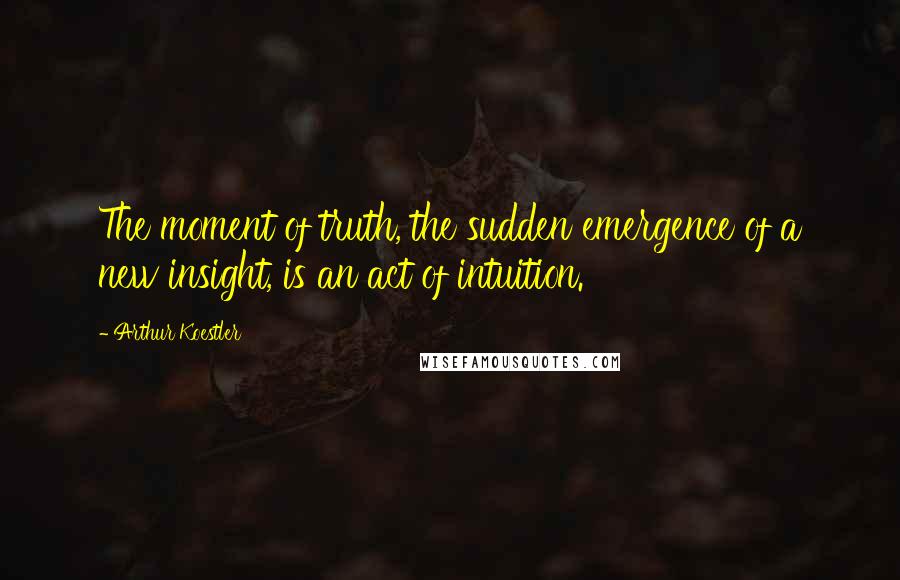 Arthur Koestler Quotes: The moment of truth, the sudden emergence of a new insight, is an act of intuition.