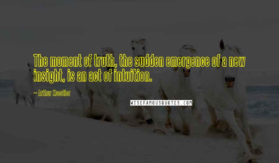 Arthur Koestler Quotes: The moment of truth, the sudden emergence of a new insight, is an act of intuition.