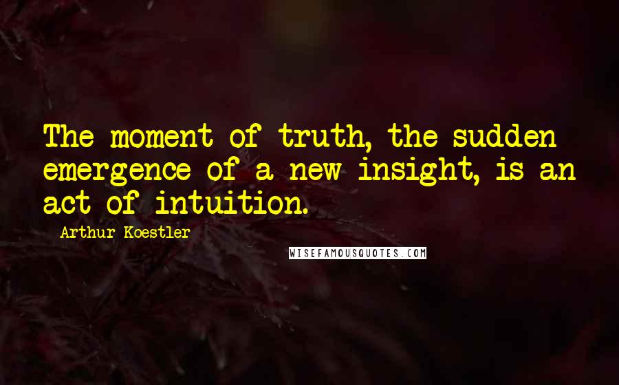 Arthur Koestler Quotes: The moment of truth, the sudden emergence of a new insight, is an act of intuition.