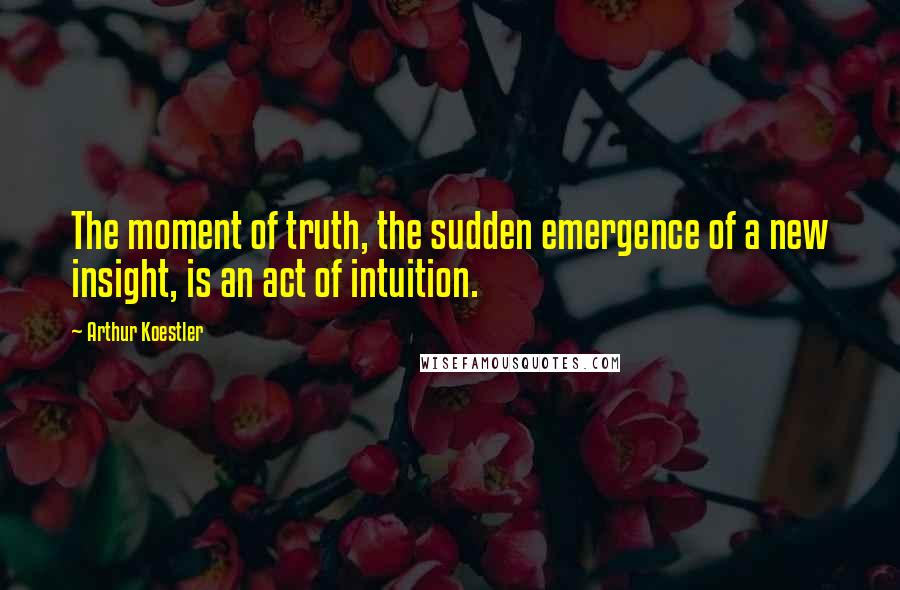 Arthur Koestler Quotes: The moment of truth, the sudden emergence of a new insight, is an act of intuition.