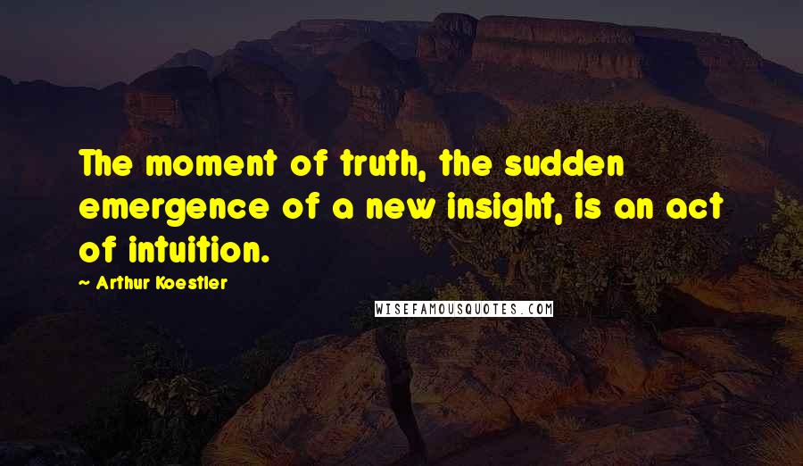 Arthur Koestler Quotes: The moment of truth, the sudden emergence of a new insight, is an act of intuition.