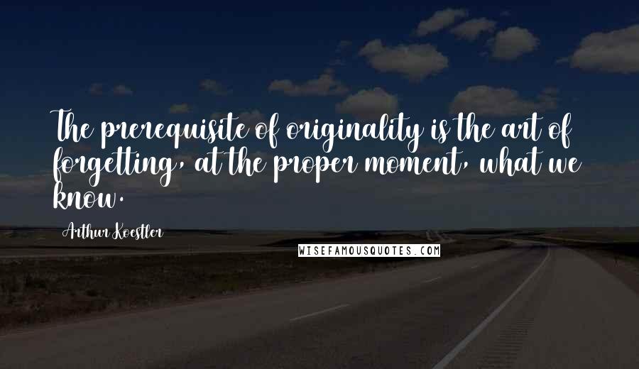 Arthur Koestler Quotes: The prerequisite of originality is the art of forgetting, at the proper moment, what we know.