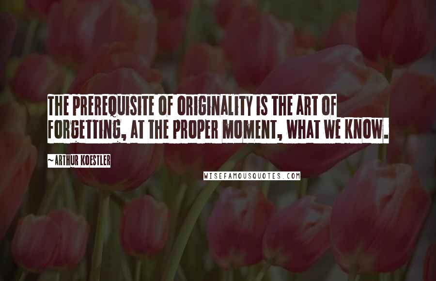 Arthur Koestler Quotes: The prerequisite of originality is the art of forgetting, at the proper moment, what we know.