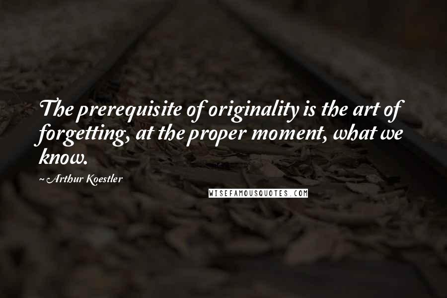 Arthur Koestler Quotes: The prerequisite of originality is the art of forgetting, at the proper moment, what we know.