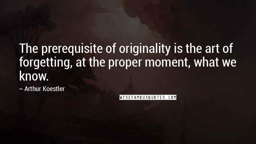 Arthur Koestler Quotes: The prerequisite of originality is the art of forgetting, at the proper moment, what we know.