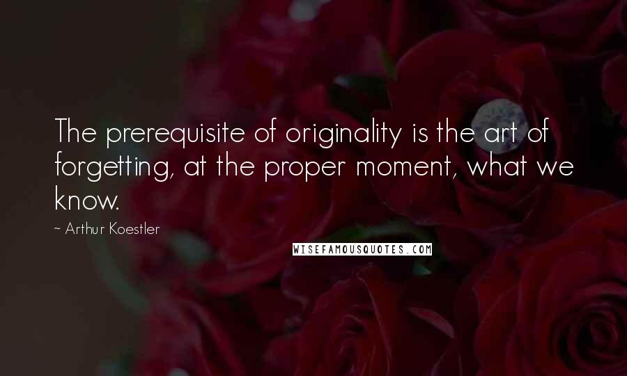 Arthur Koestler Quotes: The prerequisite of originality is the art of forgetting, at the proper moment, what we know.