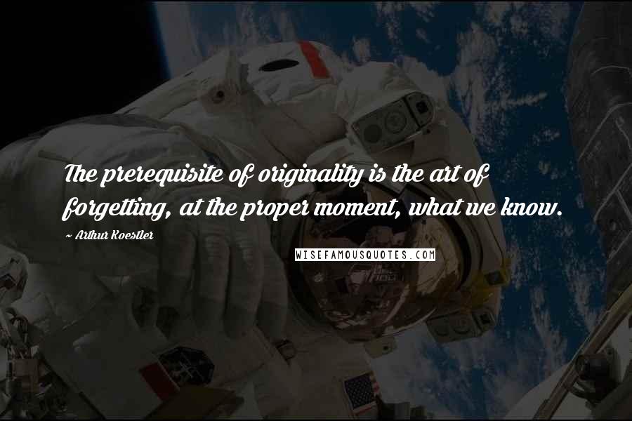 Arthur Koestler Quotes: The prerequisite of originality is the art of forgetting, at the proper moment, what we know.