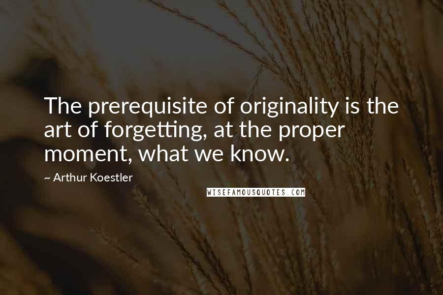 Arthur Koestler Quotes: The prerequisite of originality is the art of forgetting, at the proper moment, what we know.