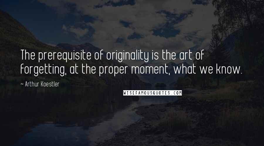 Arthur Koestler Quotes: The prerequisite of originality is the art of forgetting, at the proper moment, what we know.