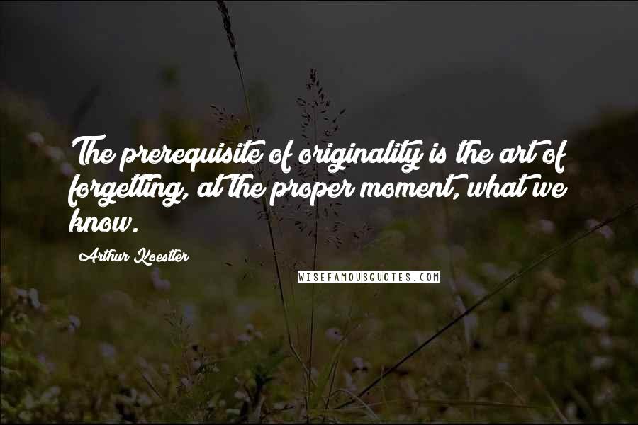 Arthur Koestler Quotes: The prerequisite of originality is the art of forgetting, at the proper moment, what we know.