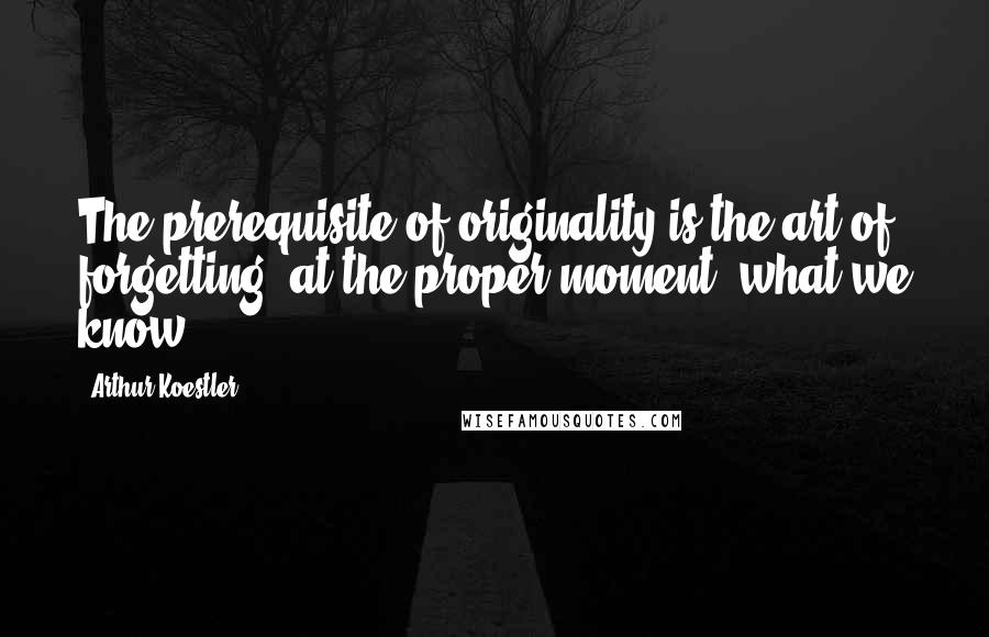Arthur Koestler Quotes: The prerequisite of originality is the art of forgetting, at the proper moment, what we know.