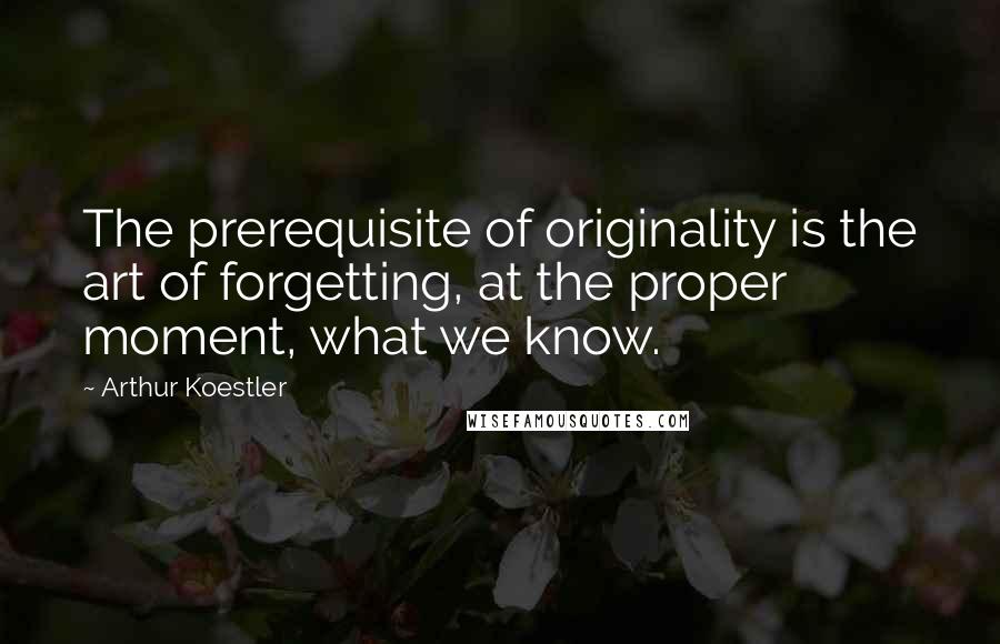 Arthur Koestler Quotes: The prerequisite of originality is the art of forgetting, at the proper moment, what we know.