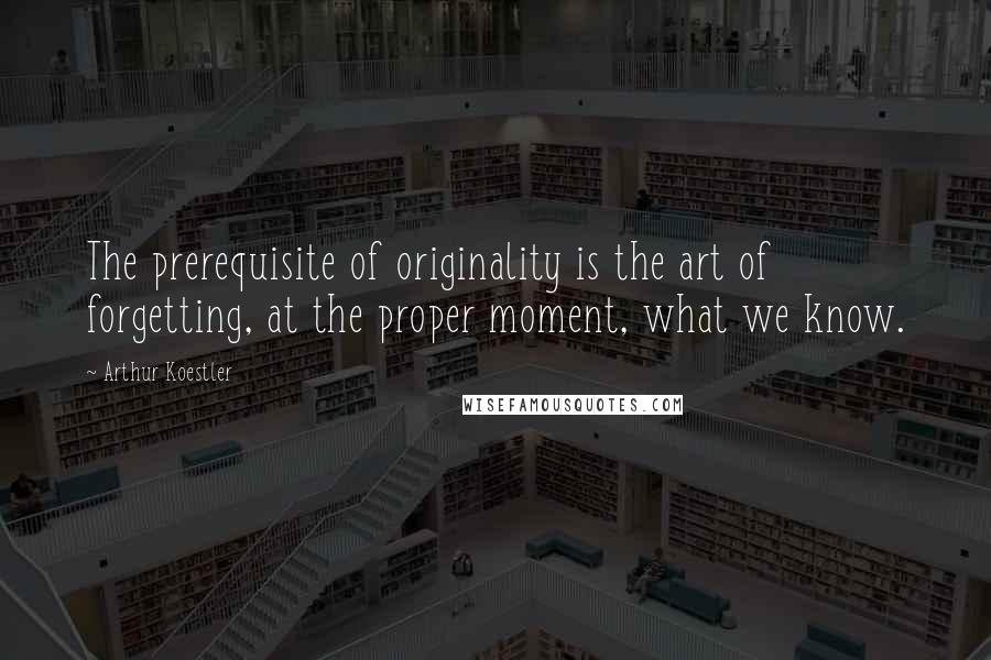 Arthur Koestler Quotes: The prerequisite of originality is the art of forgetting, at the proper moment, what we know.