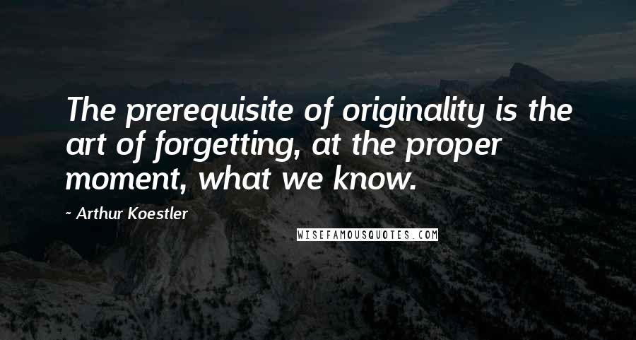 Arthur Koestler Quotes: The prerequisite of originality is the art of forgetting, at the proper moment, what we know.