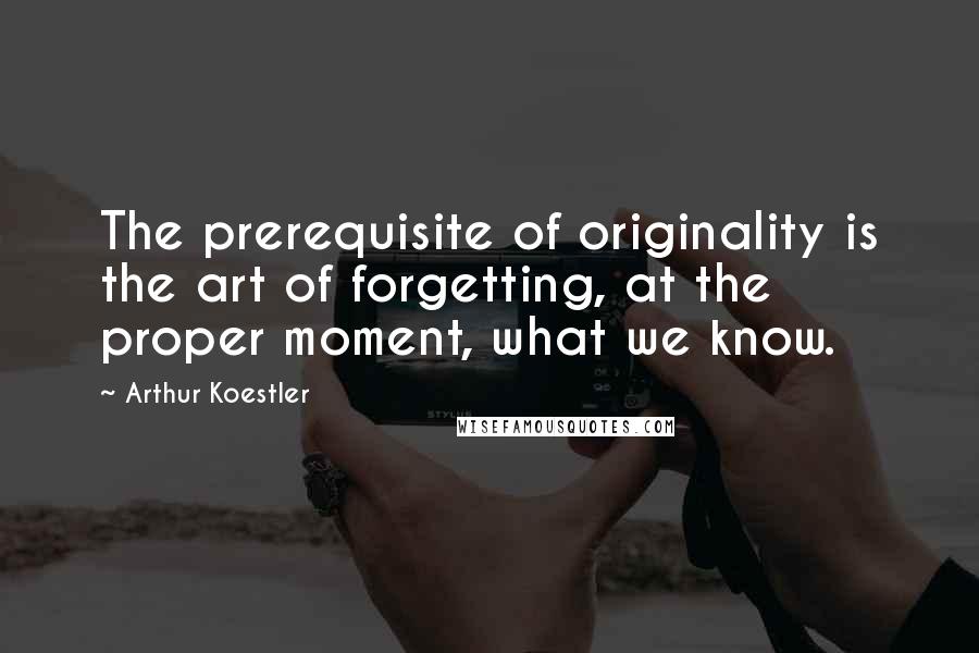 Arthur Koestler Quotes: The prerequisite of originality is the art of forgetting, at the proper moment, what we know.