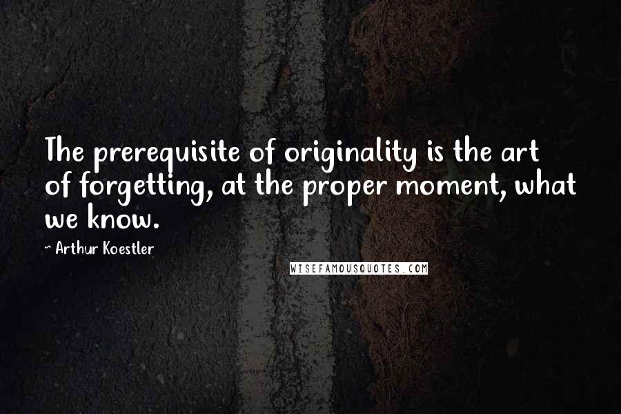 Arthur Koestler Quotes: The prerequisite of originality is the art of forgetting, at the proper moment, what we know.