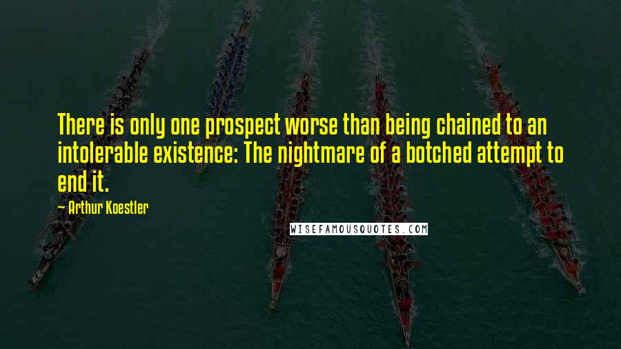 Arthur Koestler Quotes: There is only one prospect worse than being chained to an intolerable existence: The nightmare of a botched attempt to end it.