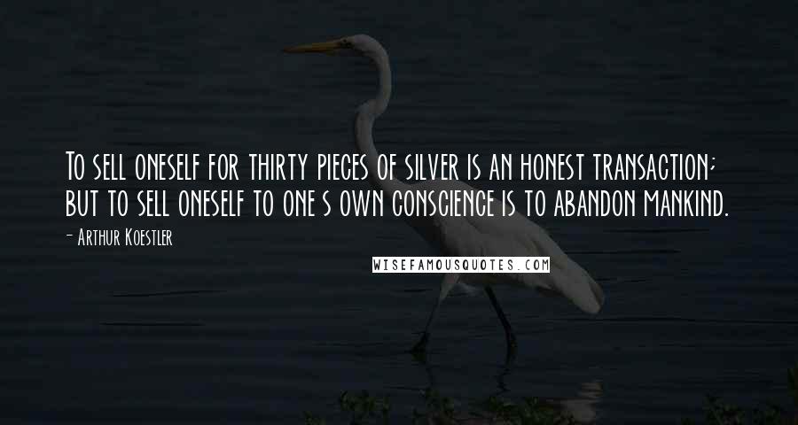 Arthur Koestler Quotes: To sell oneself for thirty pieces of silver is an honest transaction; but to sell oneself to one s own conscience is to abandon mankind.