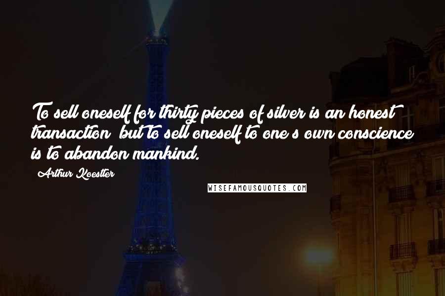Arthur Koestler Quotes: To sell oneself for thirty pieces of silver is an honest transaction; but to sell oneself to one s own conscience is to abandon mankind.