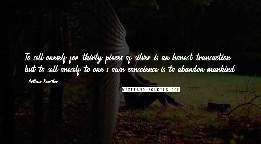 Arthur Koestler Quotes: To sell oneself for thirty pieces of silver is an honest transaction; but to sell oneself to one s own conscience is to abandon mankind.