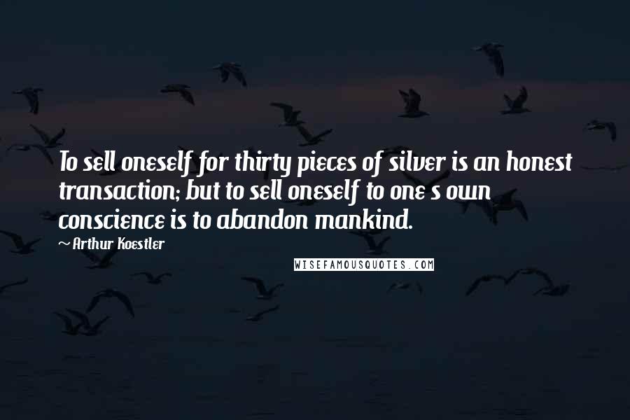 Arthur Koestler Quotes: To sell oneself for thirty pieces of silver is an honest transaction; but to sell oneself to one s own conscience is to abandon mankind.