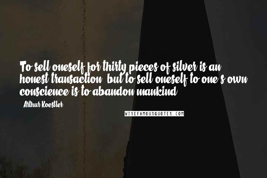 Arthur Koestler Quotes: To sell oneself for thirty pieces of silver is an honest transaction; but to sell oneself to one s own conscience is to abandon mankind.