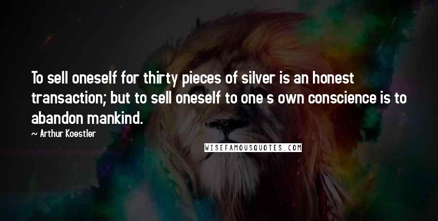 Arthur Koestler Quotes: To sell oneself for thirty pieces of silver is an honest transaction; but to sell oneself to one s own conscience is to abandon mankind.