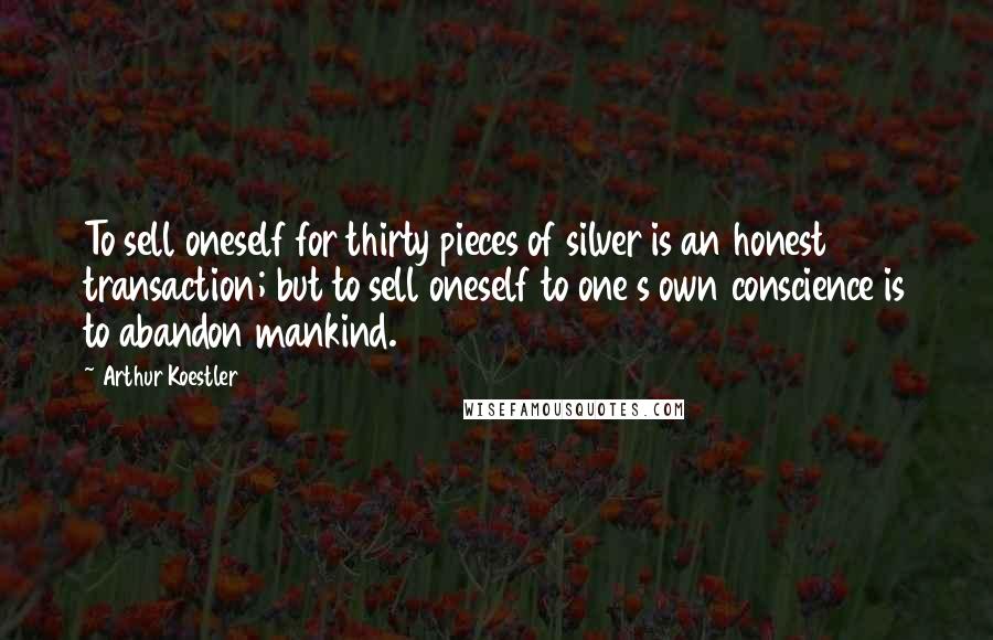 Arthur Koestler Quotes: To sell oneself for thirty pieces of silver is an honest transaction; but to sell oneself to one s own conscience is to abandon mankind.