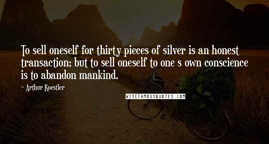 Arthur Koestler Quotes: To sell oneself for thirty pieces of silver is an honest transaction; but to sell oneself to one s own conscience is to abandon mankind.