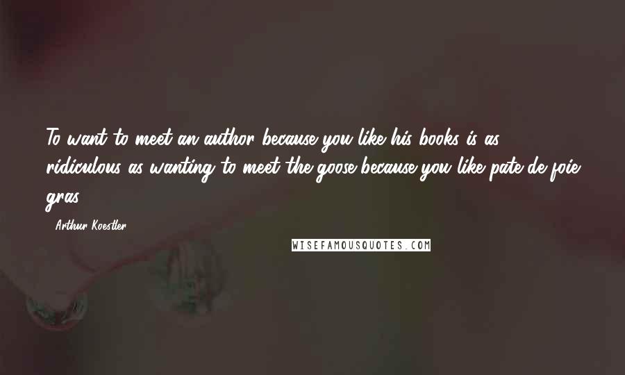 Arthur Koestler Quotes: To want to meet an author because you like his books is as ridiculous as wanting to meet the goose because you like pate de foie gras.