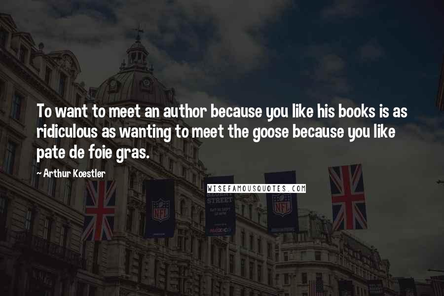 Arthur Koestler Quotes: To want to meet an author because you like his books is as ridiculous as wanting to meet the goose because you like pate de foie gras.