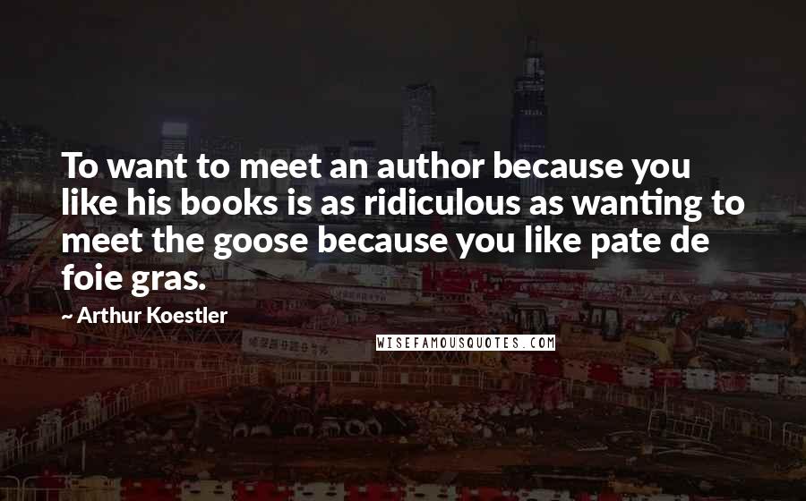 Arthur Koestler Quotes: To want to meet an author because you like his books is as ridiculous as wanting to meet the goose because you like pate de foie gras.