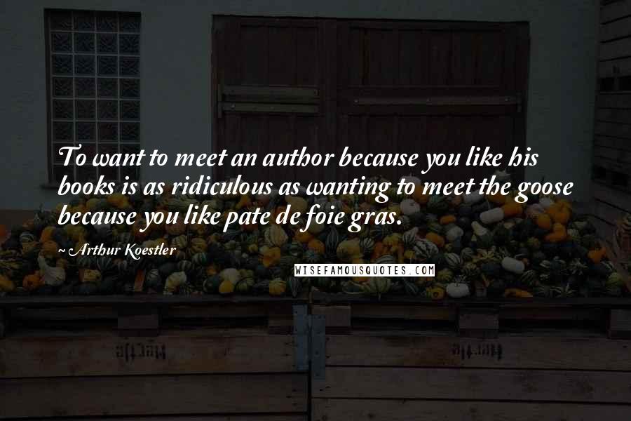 Arthur Koestler Quotes: To want to meet an author because you like his books is as ridiculous as wanting to meet the goose because you like pate de foie gras.