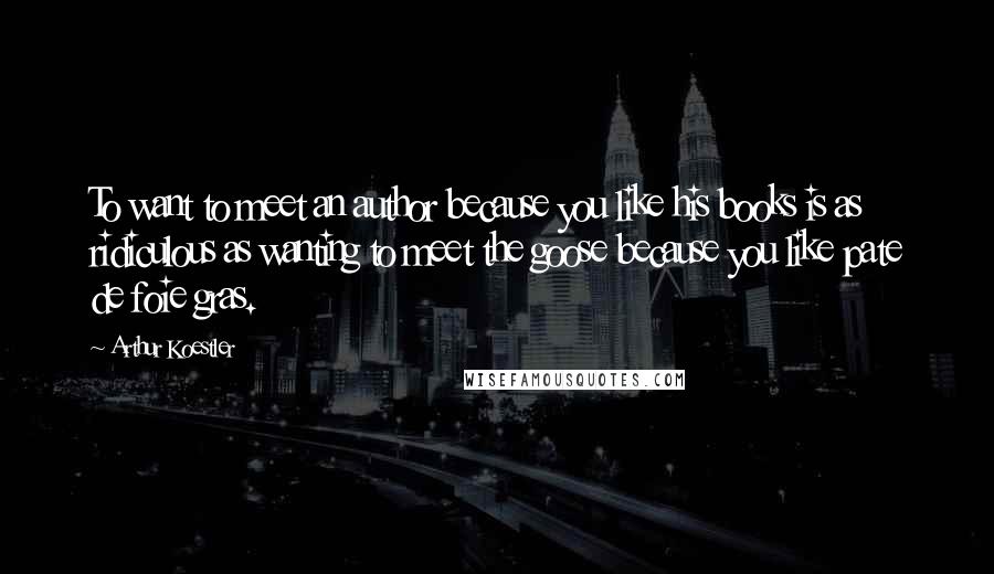 Arthur Koestler Quotes: To want to meet an author because you like his books is as ridiculous as wanting to meet the goose because you like pate de foie gras.