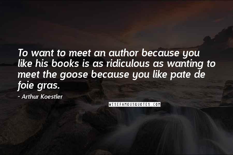 Arthur Koestler Quotes: To want to meet an author because you like his books is as ridiculous as wanting to meet the goose because you like pate de foie gras.