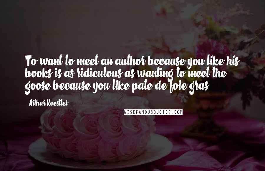 Arthur Koestler Quotes: To want to meet an author because you like his books is as ridiculous as wanting to meet the goose because you like pate de foie gras.