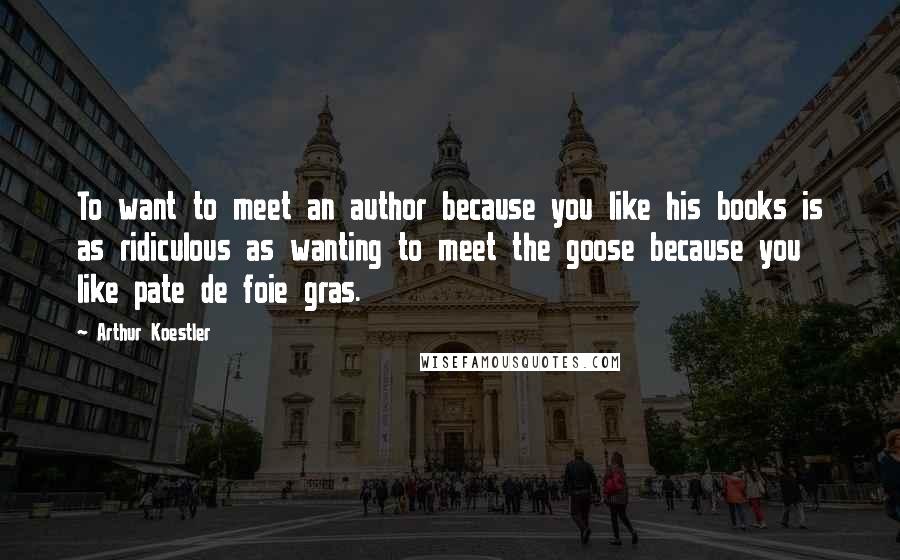 Arthur Koestler Quotes: To want to meet an author because you like his books is as ridiculous as wanting to meet the goose because you like pate de foie gras.