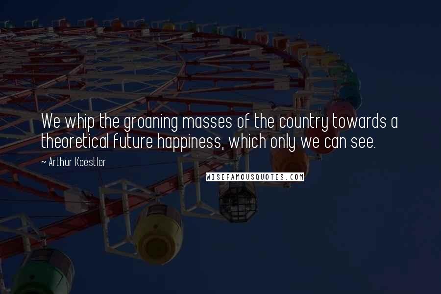 Arthur Koestler Quotes: We whip the groaning masses of the country towards a theoretical future happiness, which only we can see.
