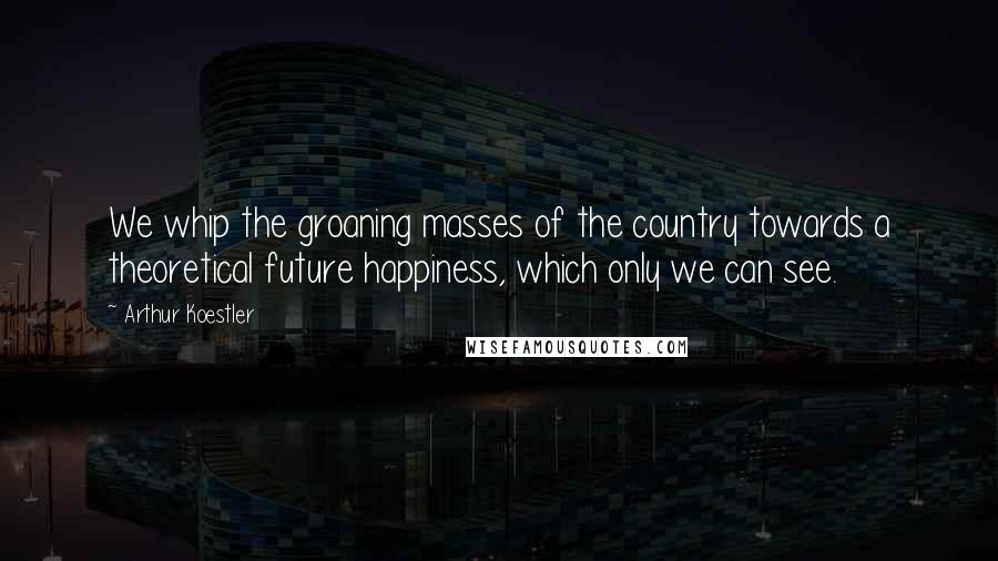 Arthur Koestler Quotes: We whip the groaning masses of the country towards a theoretical future happiness, which only we can see.