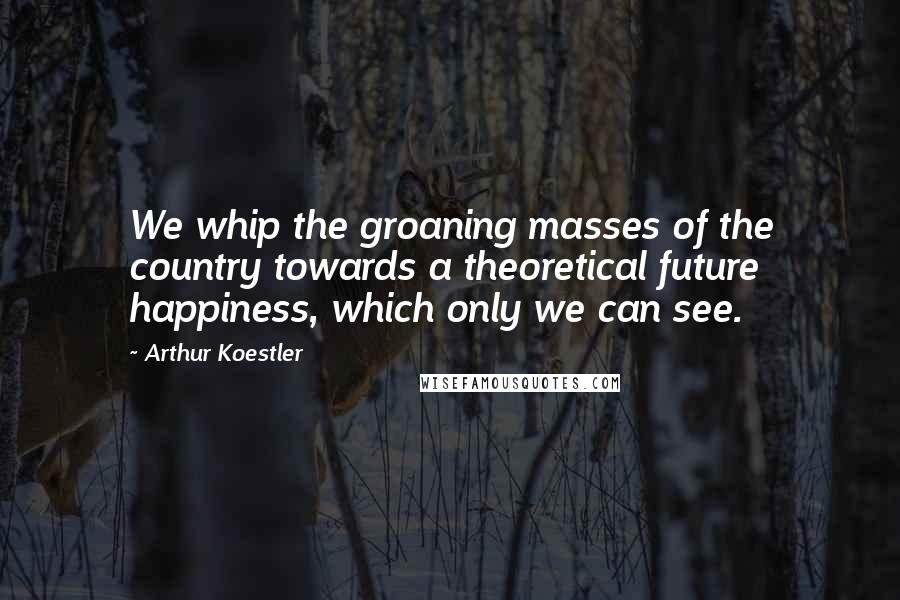 Arthur Koestler Quotes: We whip the groaning masses of the country towards a theoretical future happiness, which only we can see.