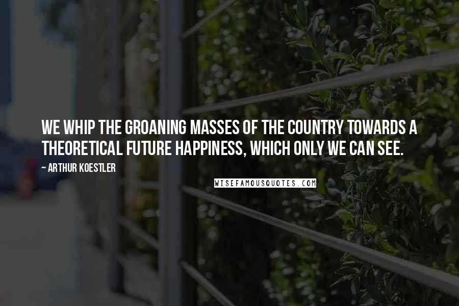 Arthur Koestler Quotes: We whip the groaning masses of the country towards a theoretical future happiness, which only we can see.