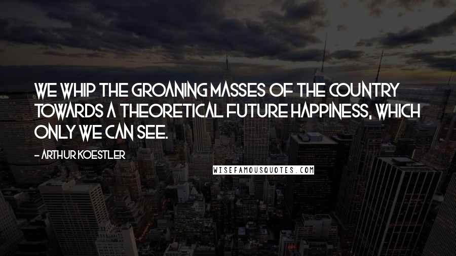 Arthur Koestler Quotes: We whip the groaning masses of the country towards a theoretical future happiness, which only we can see.