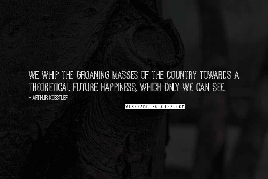 Arthur Koestler Quotes: We whip the groaning masses of the country towards a theoretical future happiness, which only we can see.