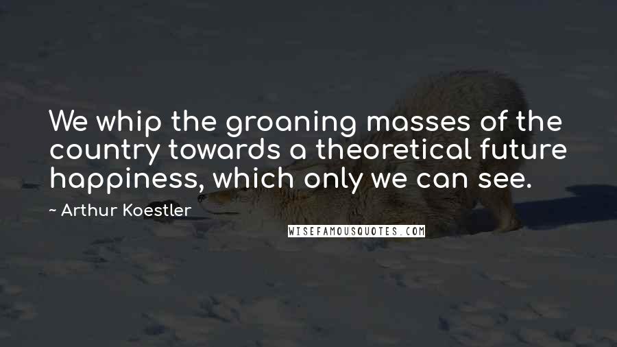 Arthur Koestler Quotes: We whip the groaning masses of the country towards a theoretical future happiness, which only we can see.