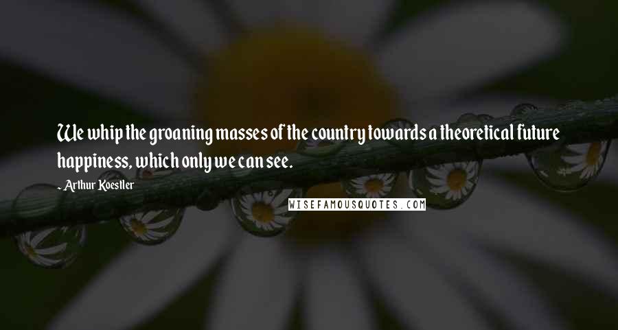 Arthur Koestler Quotes: We whip the groaning masses of the country towards a theoretical future happiness, which only we can see.