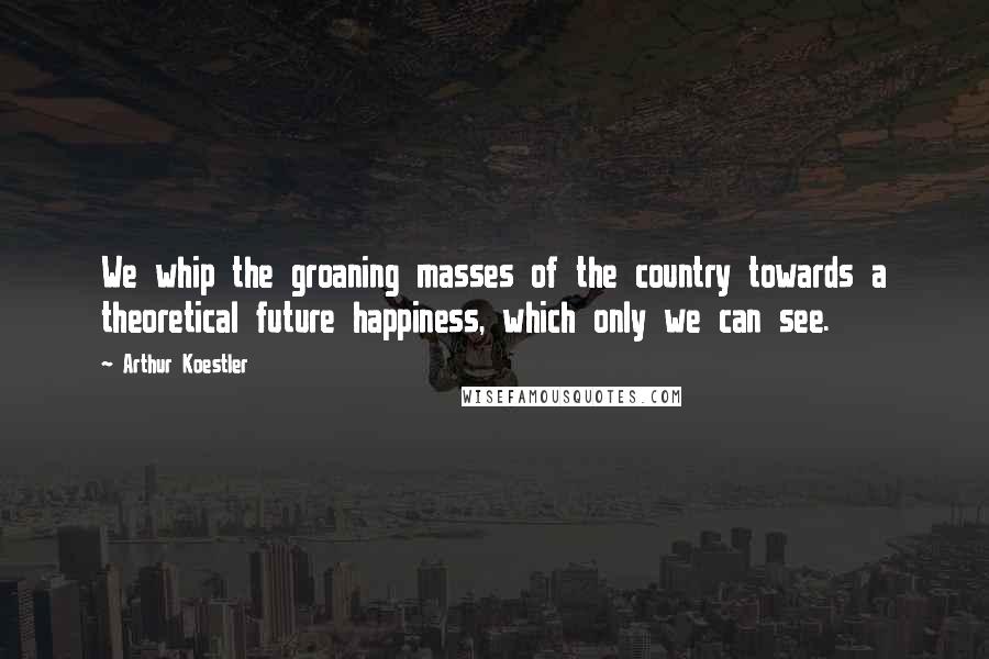 Arthur Koestler Quotes: We whip the groaning masses of the country towards a theoretical future happiness, which only we can see.