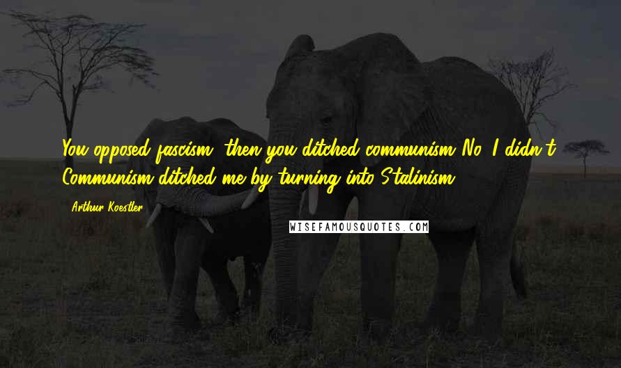 Arthur Koestler Quotes: You opposed fascism, then you ditched communism.'No, I didn't. Communism ditched me by turning into Stalinism'.