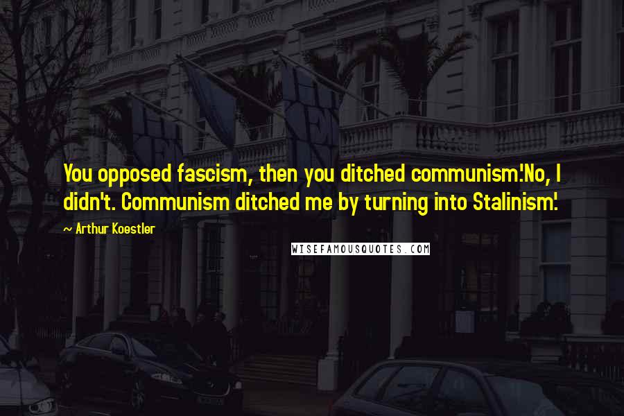 Arthur Koestler Quotes: You opposed fascism, then you ditched communism.'No, I didn't. Communism ditched me by turning into Stalinism'.