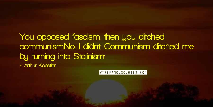 Arthur Koestler Quotes: You opposed fascism, then you ditched communism.'No, I didn't. Communism ditched me by turning into Stalinism'.